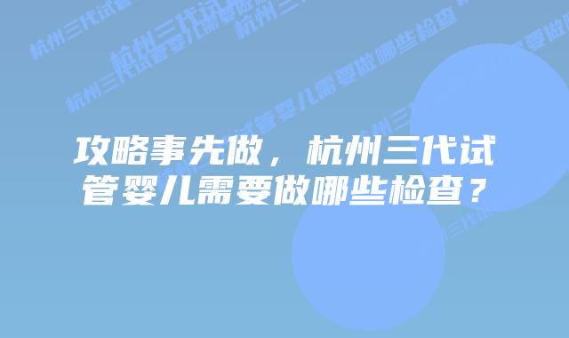 攻略事先做，杭州三代试管婴儿需要做哪些检查？