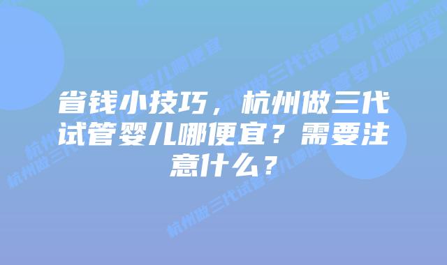 省钱小技巧，杭州做三代试管婴儿哪便宜？需要注意什么？