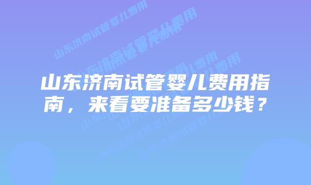 山东济南试管婴儿费用指南，来看要准备多少钱？