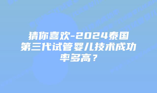 猜你喜欢-2024泰国第三代试管婴儿技术成功率多高？