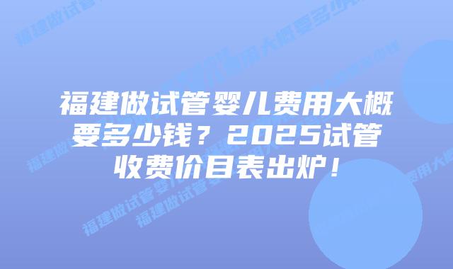 福建做试管婴儿费用大概要多少钱？2025试管收费价目表出炉！