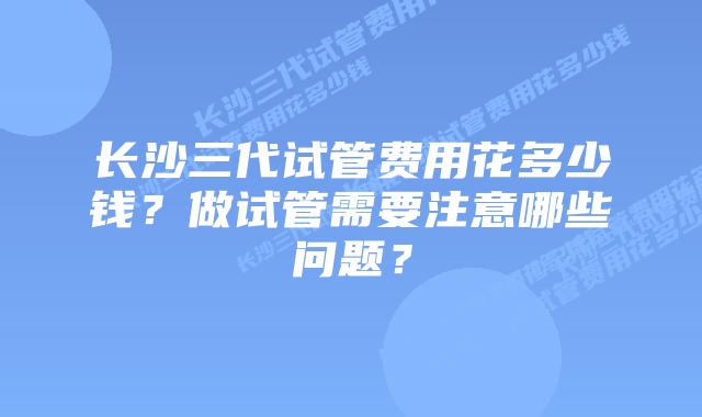 长沙三代试管费用花多少钱？做试管需要注意哪些问题？