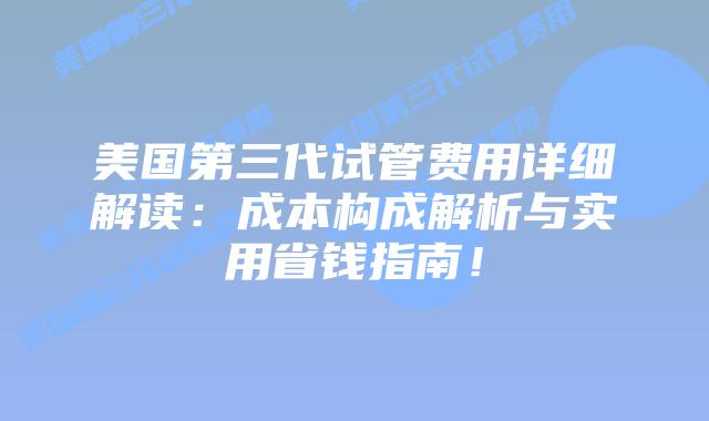 美国第三代试管费用详细解读：成本构成解析与实用省钱指南！