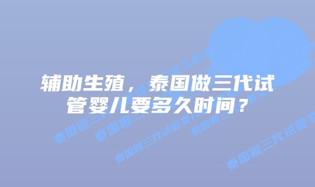 辅助生殖，泰国做三代试管婴儿要多久时间？