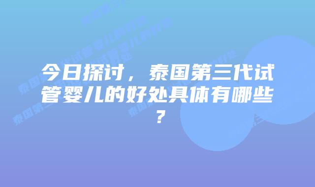 今日探讨，泰国第三代试管婴儿的好处具体有哪些？