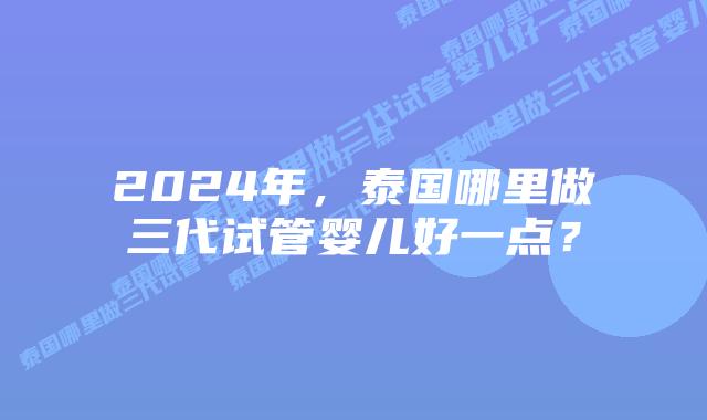 2024年，泰国哪里做三代试管婴儿好一点？