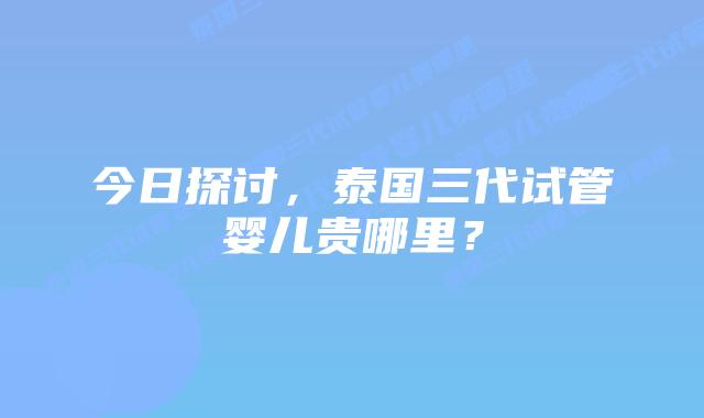 今日探讨，泰国三代试管婴儿贵哪里？