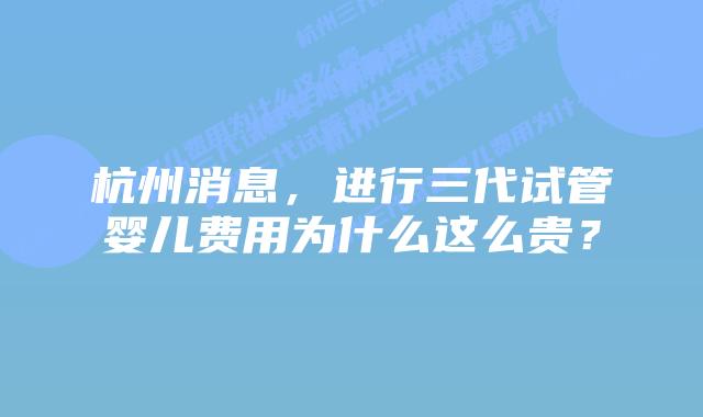 杭州消息,进行三代试管婴儿费用为什么这么贵?插图 杭州消息,进行三代试管婴儿费用为什么这么贵?