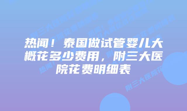 热闻！泰国做试管婴儿大概花多少费用，附三大医院花费明细表