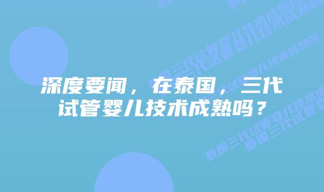 深度要闻，在泰国，三代试管婴儿技术成熟吗？