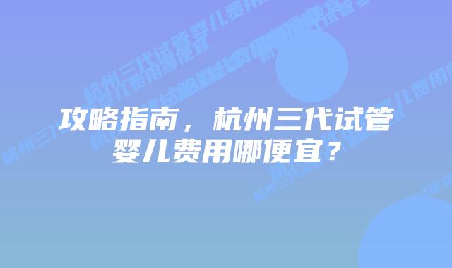 攻略指南，杭州三代试管婴儿费用哪便宜？
