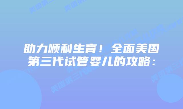 助力顺利生育！全面美国第三代试管婴儿的攻略：