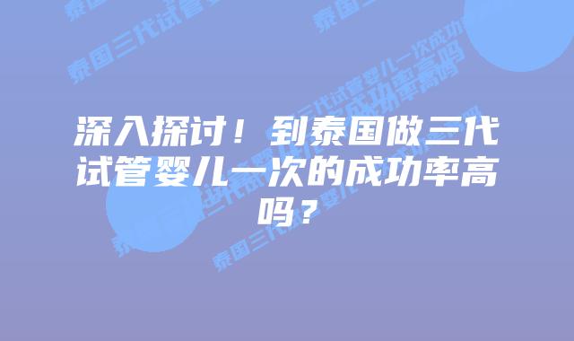 深入探讨！到泰国做三代试管婴儿一次的成功率高吗？