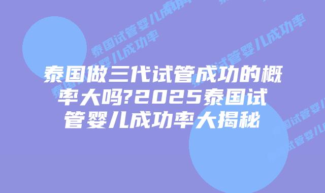 泰国做三代试管成功的概率大吗?2025泰国试管婴儿成功率大揭秘
