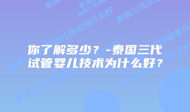 你了解多少？-泰国三代试管婴儿技术为什么好？