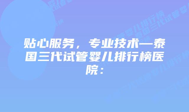 贴心服务，专业技术—泰国三代试管婴儿排行榜医院：