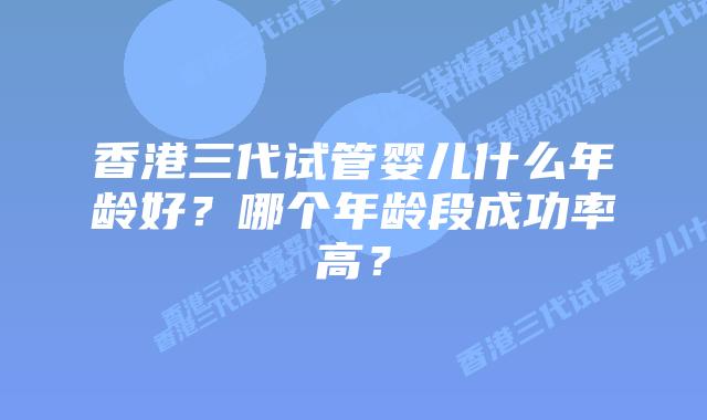 香港三代试管婴儿什么年龄好？哪个年龄段成功率高？