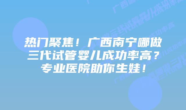 热门聚焦！广西南宁哪做三代试管婴儿成功率高？专业医院助你生娃！