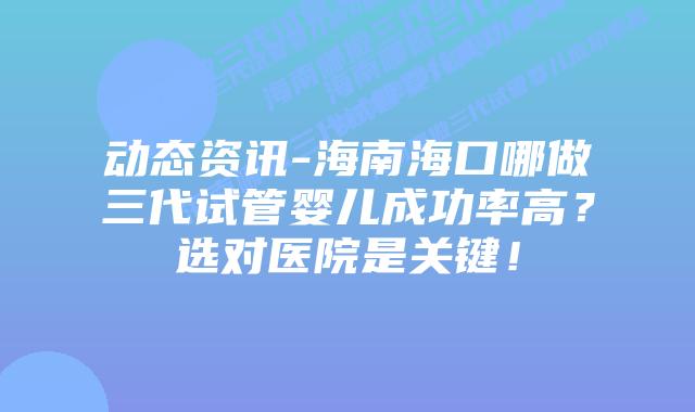 动态资讯-海南海口哪做三代试管婴儿成功率高?选对医院是关键!插图 动态资讯-海南海口哪做三代试管婴儿成功率高?选对医院是关键!