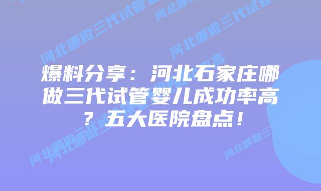 爆料分享：河北石家庄哪做三代试管婴儿成功率高？五大医院盘点！