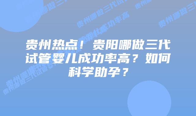 贵州热点！贵阳哪做三代试管婴儿成功率高？如何科学助孕？