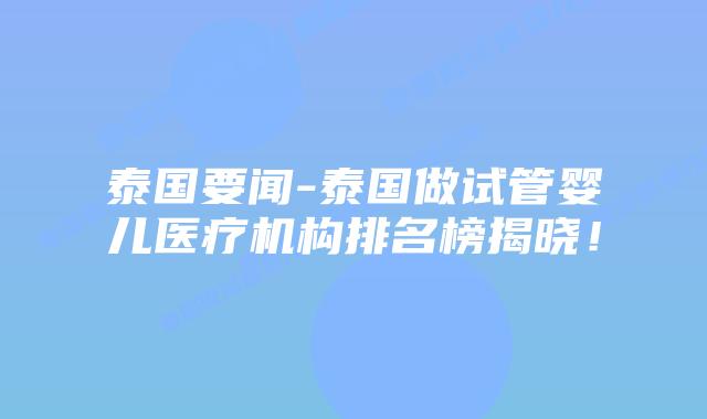 泰国要闻-泰国做试管婴儿医疗机构排名榜揭晓！
