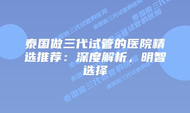 泰国做三代试管的医院精选推荐：深度解析，明智选择