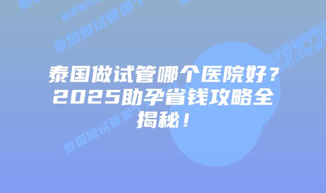 泰国做试管哪个医院好?2025助孕省钱攻略全揭秘!插图 泰国做试管哪个医院好?2025助孕省钱攻略全揭秘!
