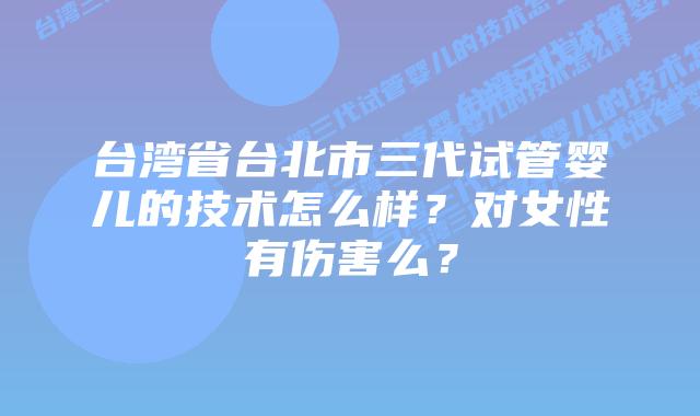 台湾省台北市三代试管婴儿的技术怎么样？对女性有伤害么？