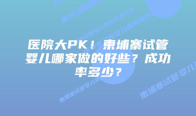 医院大PK！柬埔寨试管婴儿哪家做的好些？成功率多少？