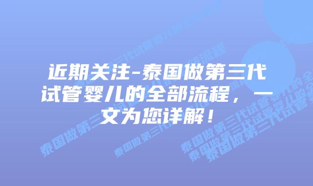 近期关注-泰国做第三代试管婴儿的全部流程，一文为您详解！