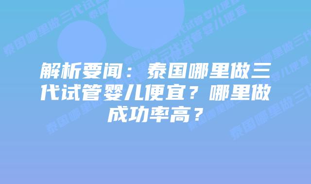 解析要闻：泰国哪里做三代试管婴儿便宜？哪里做成功率高？