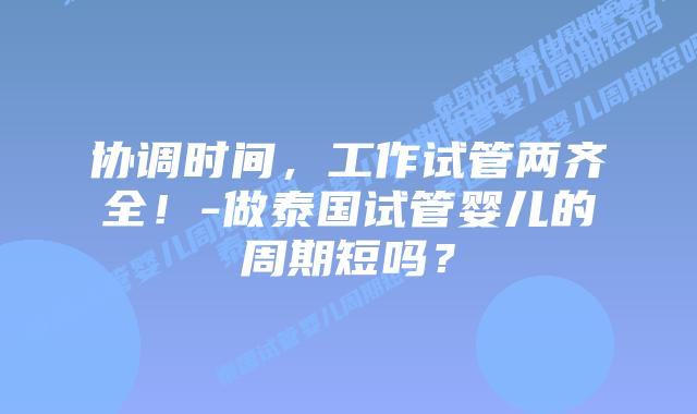 协调时间，工作试管两齐全！-做泰国试管婴儿的周期短吗？