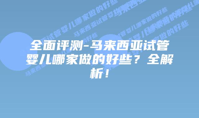 全面评测-马来西亚试管婴儿哪家做的好些？全解析！