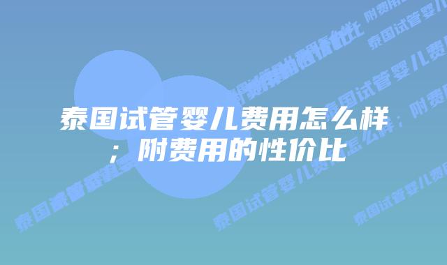 泰国试管婴儿费用怎么样；附费用的性价比