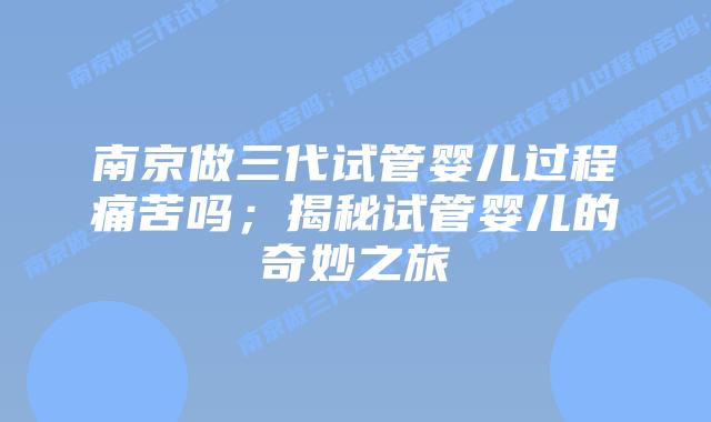 南京做三代试管婴儿过程痛苦吗；揭秘试管婴儿的奇妙之旅