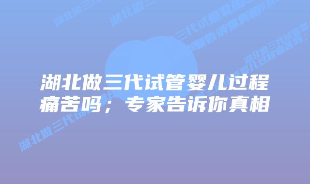 湖北做三代试管婴儿过程痛苦吗；专家告诉你真相