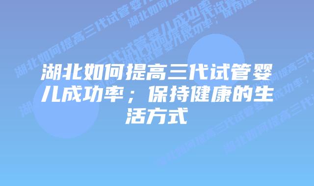 湖北如何提高三代试管婴儿成功率；保持健康的生活方式