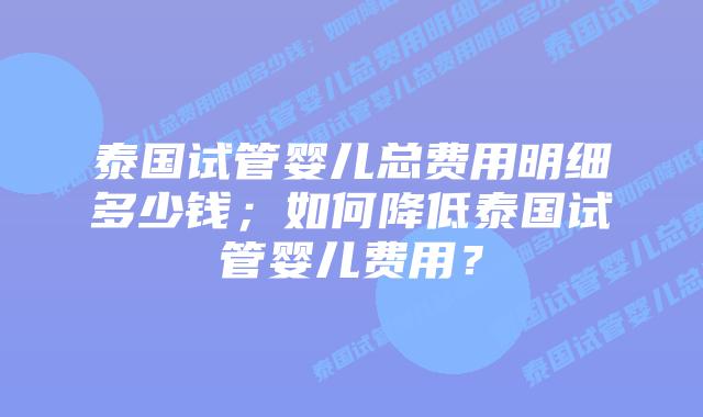 泰国试管婴儿总费用明细多少钱；如何降低泰国试管婴儿费用？