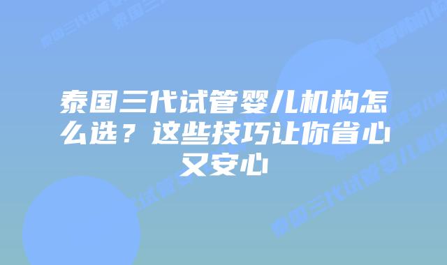 泰国三代试管婴儿机构怎么选？这些技巧让你省心又安心