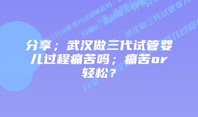 分享；武汉做三代试管婴儿过程痛苦吗；痛苦or轻松？