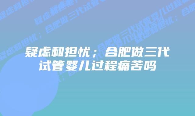 疑虑和担忧；合肥做三代试管婴儿过程痛苦吗