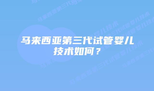 马来西亚第三代试管婴儿技术如何？