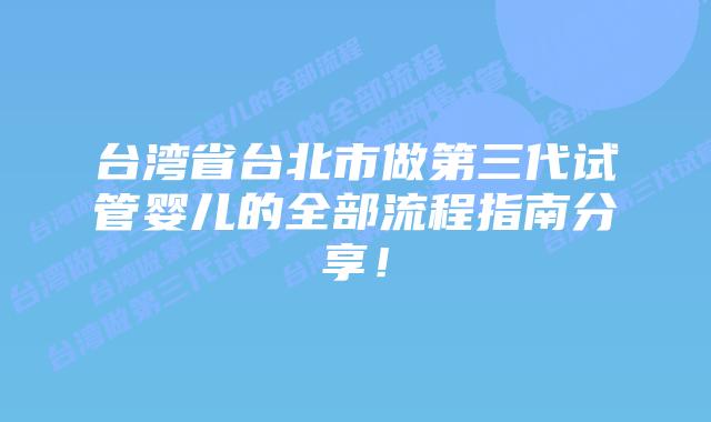 台湾省台北市做第三代试管婴儿的全部流程指南分享！