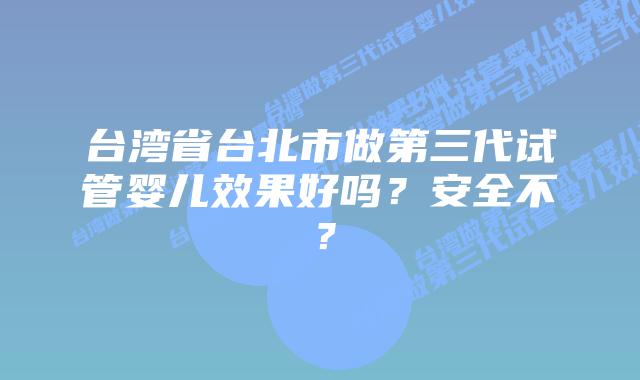 台湾省台北市做第三代试管婴儿效果好吗？安全不？