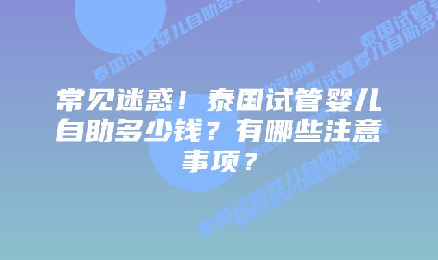 常见迷惑！泰国试管婴儿自助多少钱？有哪些注意事项？