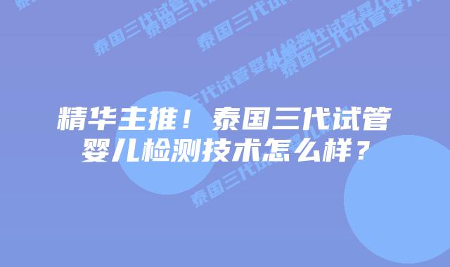 精华主推！泰国三代试管婴儿检测技术怎么样？