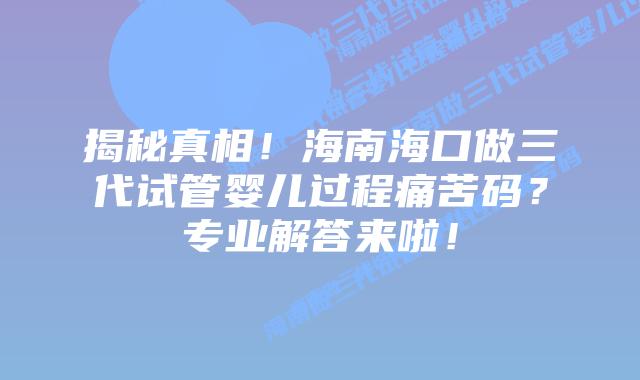 揭秘真相！海南海口做三代试管婴儿过程痛苦码？专业解答来啦！