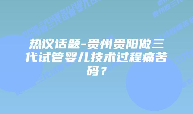热议话题-贵州贵阳做三代试管婴儿技术过程痛苦码？