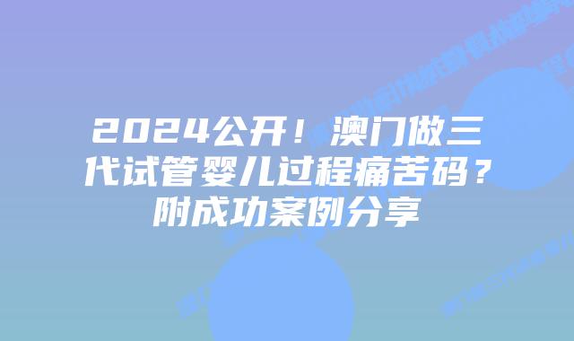 2024公开！澳门做三代试管婴儿过程痛苦码？附成功案例分享